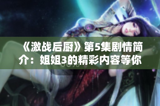 《激战后厨》第5集剧情简介：姐姐3的精彩内容等你来探索！