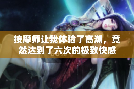 按摩师让我体验了高潮，竟然达到了六次的极致快感