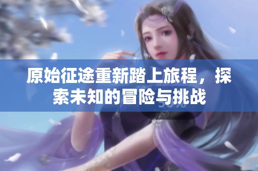 原始征途重新踏上旅程，探索未知的冒险与挑战
