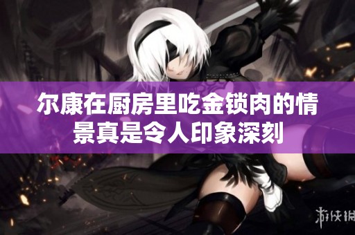 尔康在厨房里吃金锁肉的情景真是令人印象深刻