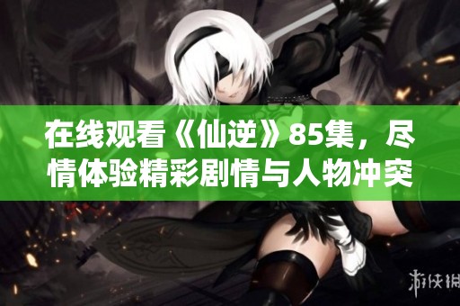 在线观看《仙逆》85集，尽情体验精彩剧情与人物冲突