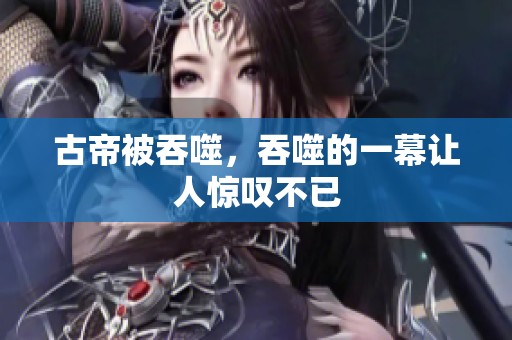 古帝被吞噬，吞噬的一幕让人惊叹不已