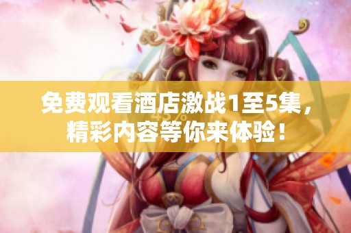 免费观看酒店激战1至5集，精彩内容等你来体验！
