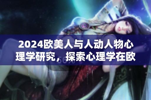 2024欧美人与人动人物心理学研究，探索心理学在欧美社交中的影响与应用