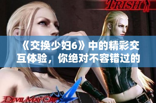 《交换少妇6》中的精彩交互体验，你绝对不容错过的亲密体验！
