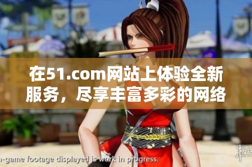 在51.com网站上体验全新服务，尽享丰富多彩的网络乐趣