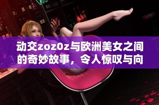 动交zoz0z与欧洲美女之间的奇妙故事，令人惊叹与向往的结合