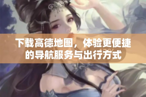 下载高德地图，体验更便捷的导航服务与出行方式