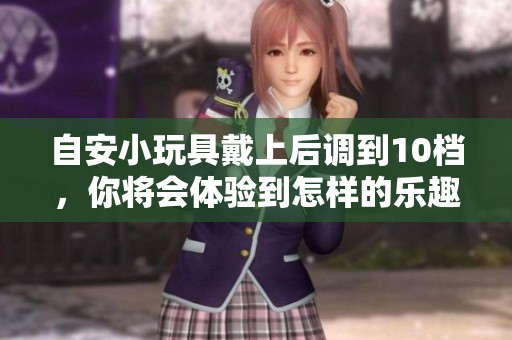 自安小玩具戴上后调到10档，你将会体验到怎样的乐趣呢
