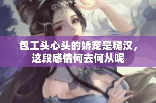 包工头心头的娇宠是糙汉，这段感情何去何从呢