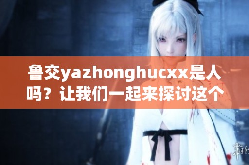 鲁交yazhonghucxx是人吗？让我们一起来探讨这个问题的深层含义。