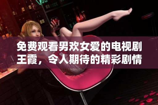 免费观看男欢女爱的电视剧王霞，令人期待的精彩剧情和感人故事！