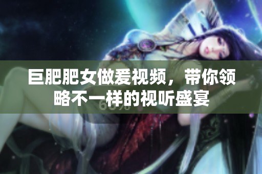 巨肥肥女做爰视频，带你领略不一样的视听盛宴