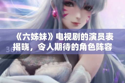《六姊妹》电视剧的演员表揭晓，令人期待的角色阵容大揭秘