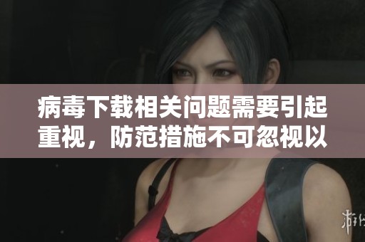 病毒下载相关问题需要引起重视，防范措施不可忽视以确保安全