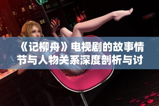 《记柳舟》电视剧的故事情节与人物关系深度剖析与讨论