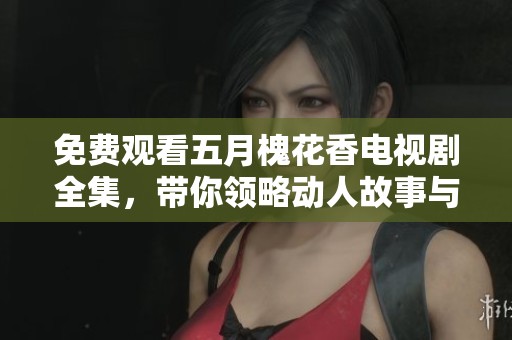 免费观看**槐花香电视剧全集，带你领略动人故事与温暖情感