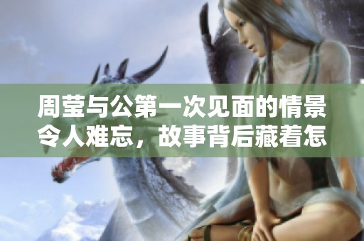 周莹与公第一次见面的情景令人难忘，故事背后藏着怎样的秘密呢