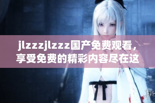 jlzzzjlzzz国产免费观看，享受免费的精彩内容尽在这里敬请观看！