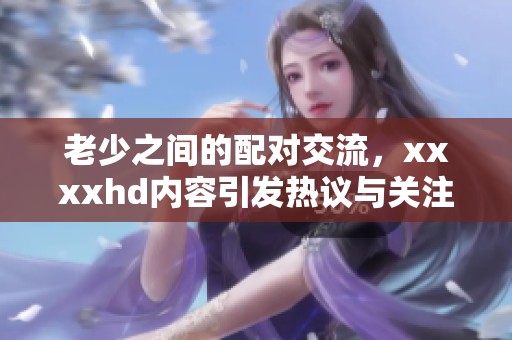老少之间的配对交流，xxxxhd内容引发热议与关注