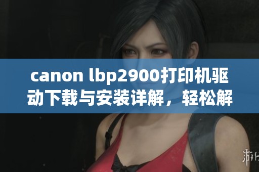 canon lbp2900打印机驱动下载与安装详解，轻松解决使用中的问题