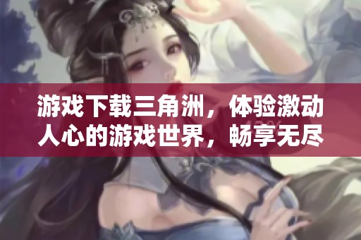 游戏下载三角洲，体验激动人心的游戏世界，畅享无尽乐趣