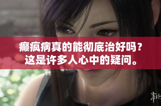 癫疯病真的能彻底治好吗？这是许多人心中的疑问。
