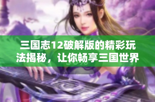 三国志12破解版的精彩玩法揭秘，让你畅享三国世界的无限乐趣