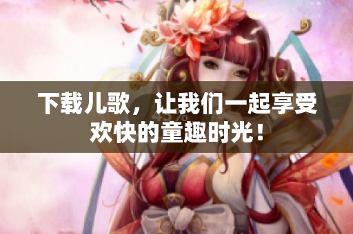 下载儿歌，让我们一起享受欢快的童趣时光！