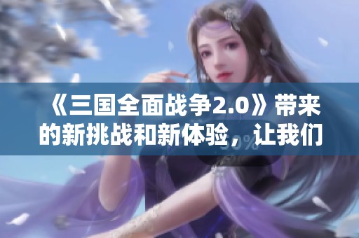 《三国全面战争2.0》带来的新挑战和新体验，让我们一起探索吧！